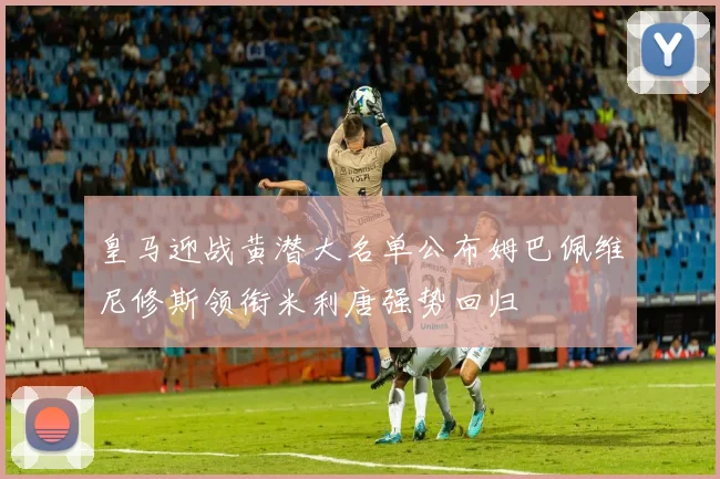 皇马迎战黄潜大名单公布姆巴佩维尼修斯领衔米利唐强势回归