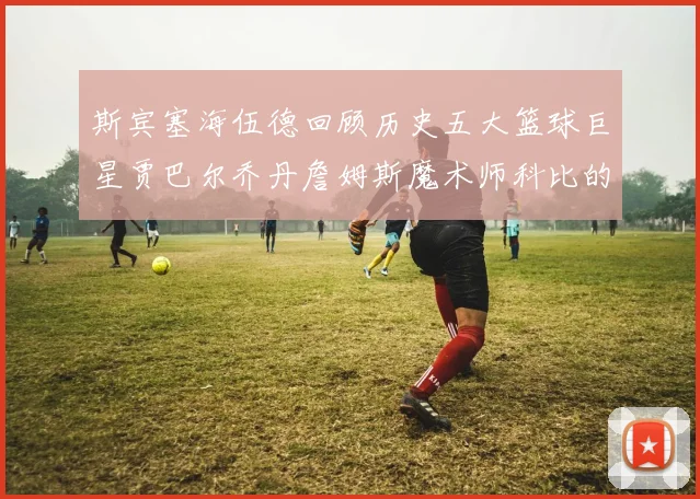 斯宾塞海伍德回顾历史五大篮球巨星贾巴尔乔丹詹姆斯魔术师科比的辉煌成就