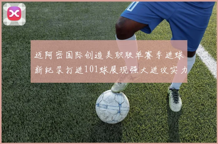 迈阿密国际创造美职联单赛季进球新纪录打进101球展现强大进攻实力