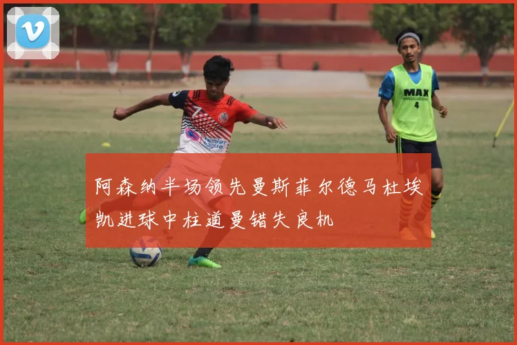 阿森纳半场领先曼斯菲尔德马杜埃凯进球中柱道曼错失良机