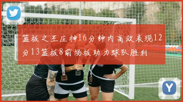 篮板之王庄神16分钟内高效表现12分13篮板8前场板助力球队胜利