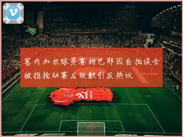 塞内加尔球员赛姆巴耶因自拍误会被指抢劫赛后致歉引发热议