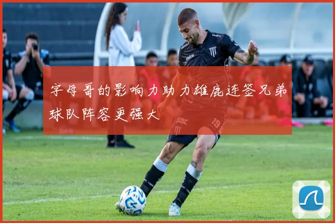 字母哥的影响力助力雄鹿连签兄弟球队阵容更强大