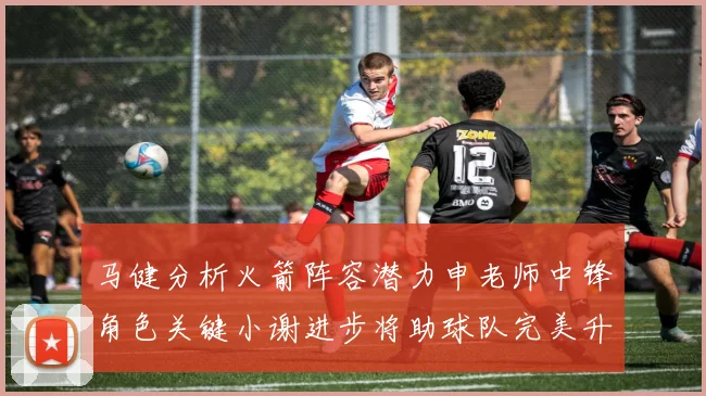 马健分析火箭阵容潜力申老师中锋角色关键小谢进步将助球队完美升级