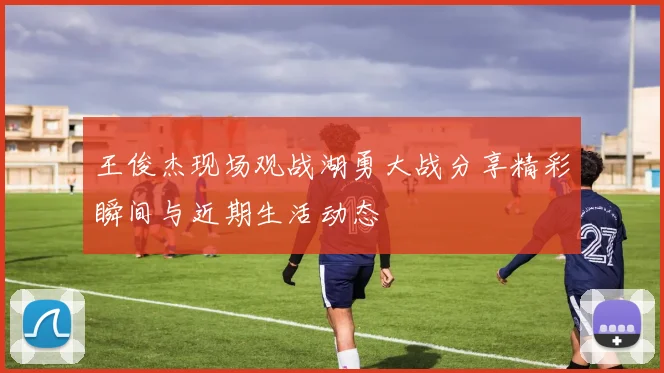 王俊杰现场观战湖勇大战分享精彩瞬间与近期生活动态