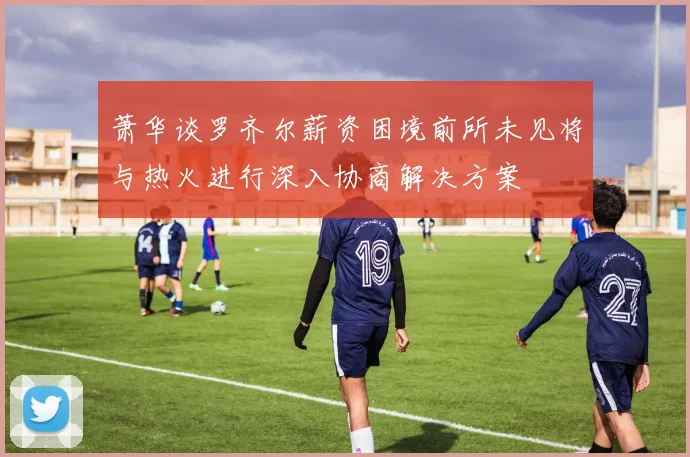 萧华谈罗齐尔薪资困境前所未见将与热火进行深入协商解决方案