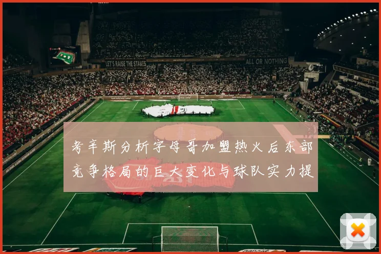 考辛斯分析字母哥加盟热火后东部竞争格局的巨大变化与球队实力提升