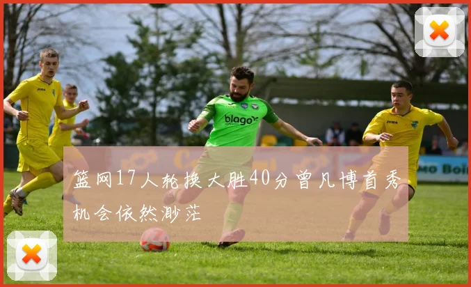 篮网17人轮换大胜40分曾凡博首秀机会依然渺茫
