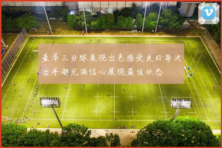 豪泽三分球表现出色感受良好每次出手都充满信心展现最佳状态