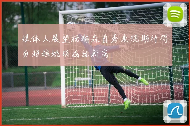 媒体人展望杨瀚森首秀表现期待得分超越姚明成就新高