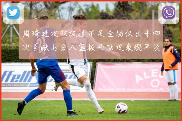 周琦进攻积极性不足全场仅出手四次贡献七分八篮板两助攻表现平淡