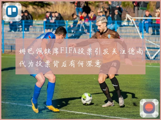 姆巴佩缺席FIFA投票引发关注德尚代为投票背后有何深意