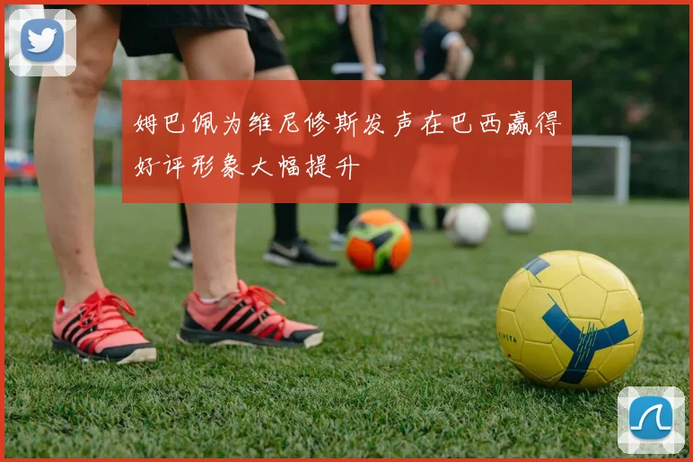 姆巴佩为维尼修斯发声在巴西赢得好评形象大幅提升