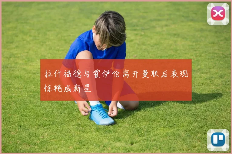 拉什福德与霍伊伦离开曼联后表现惊艳成新星