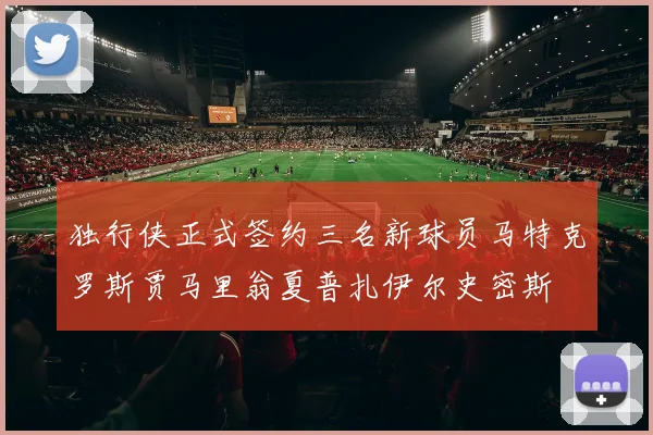 独行侠正式签约三名新球员马特克罗斯贾马里翁夏普扎伊尔史密斯