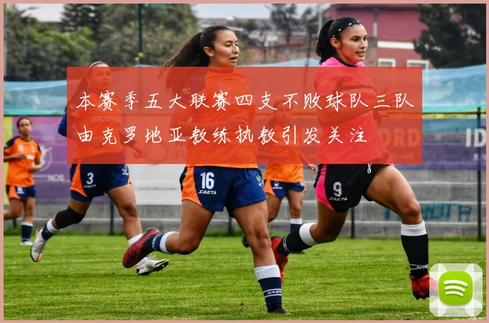 本赛季五大联赛四支不败球队三队由克罗地亚教练执教引发关注