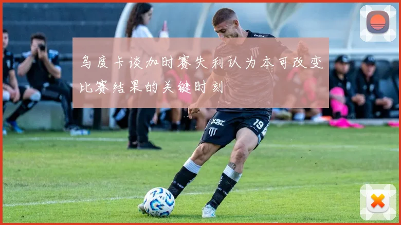 乌度卡谈加时赛失利认为本可改变比赛结果的关键时刻