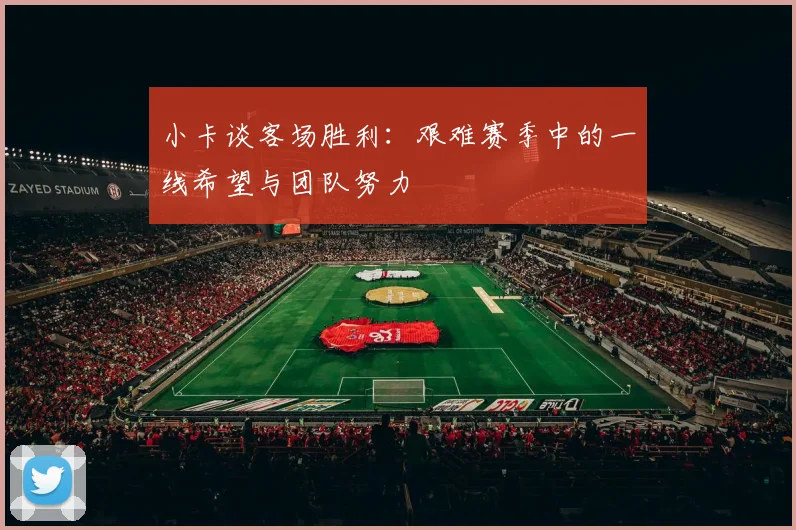 小卡谈客场胜利：艰难赛季中的一线希望与团队努力
